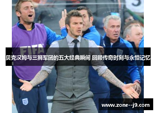 贝克汉姆与三狮军团的五大经典瞬间 回顾传奇时刻与永恒记忆